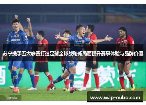苏宁携手五大联赛打造足球全球战略新局面提升赛事体验与品牌价值
